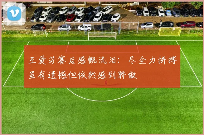 王爱芳赛后感慨流泪：尽全力拼搏虽有遗憾但依然感到骄傲