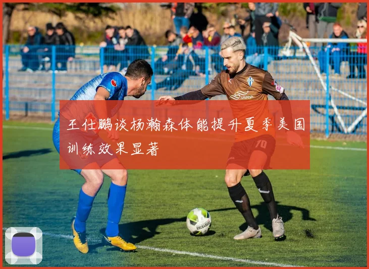 王仕鹏谈杨瀚森体能提升夏季美国训练效果显著