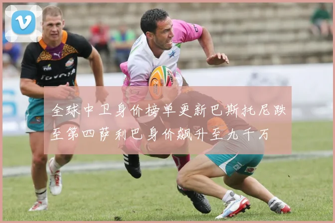 全球中卫身价榜单更新巴斯托尼跌至第四萨利巴身价飙升至九千万