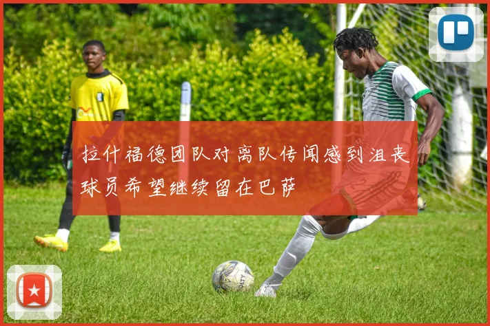 拉什福德团队对离队传闻感到沮丧球员希望继续留在巴萨