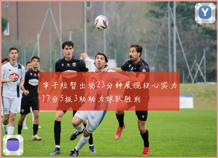 华子短暂出场23分钟展现核心实力17分5板3助助力球队胜利