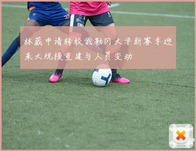 林葳申请转校俄勒冈大学新赛季迎来大规模重建与人员变动