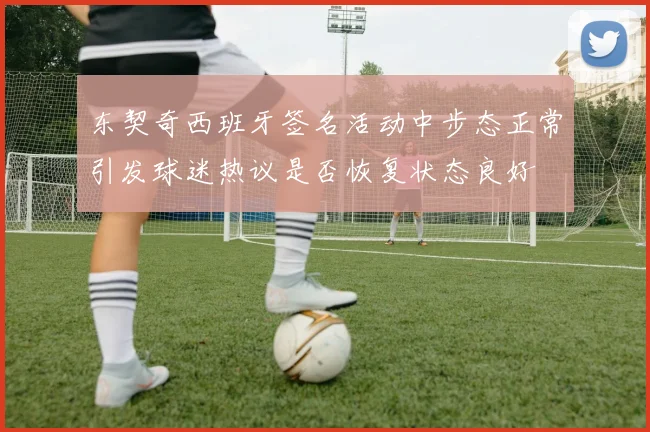 东契奇西班牙签名活动中步态正常引发球迷热议是否恢复状态良好