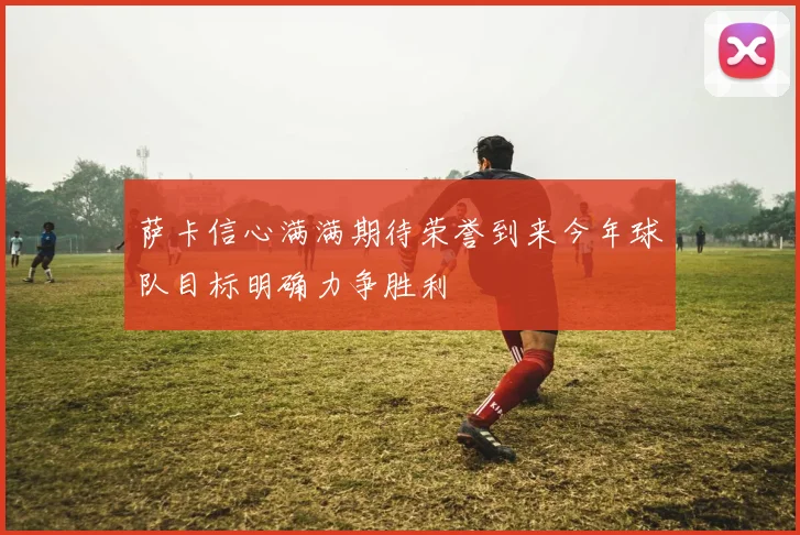 萨卡信心满满期待荣誉到来今年球队目标明确力争胜利