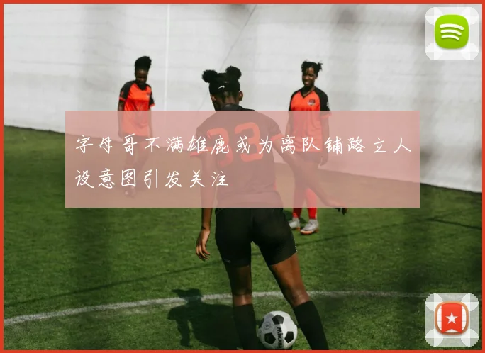 字母哥不满雄鹿或为离队铺路立人设意图引发关注
